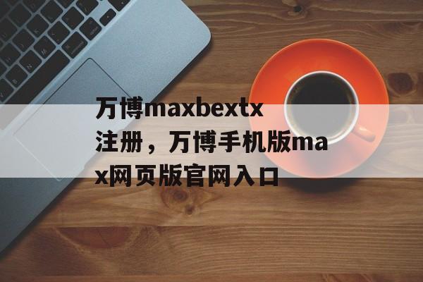 万博maxbextx注册，万博手机版max网页版官网入口